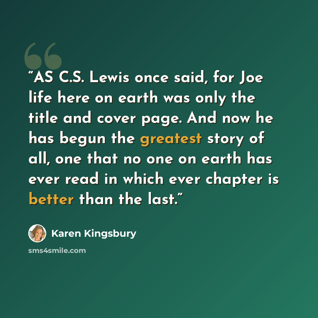 “AS C.S. Lewis once said, for Joe life here on earth was only the title and cover page. And now he has begun the greatest story of all, one that no one on earth has ever read in which ever chapter is better than the last.” quote by Karen Kingsbury