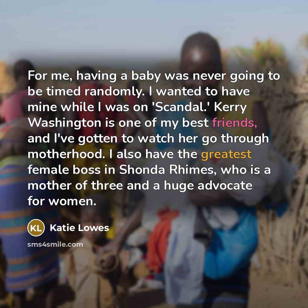 “For me, having a baby was never going to be timed randomly. I wanted to have mine while I was on 'Scandal.' Kerry Washington is one of my best friends, and I've gotten to watch her go through motherhood. I also have the greatest female boss in Shonda Rhimes, who is a mother of three and a huge…” quote by Katie Lowes