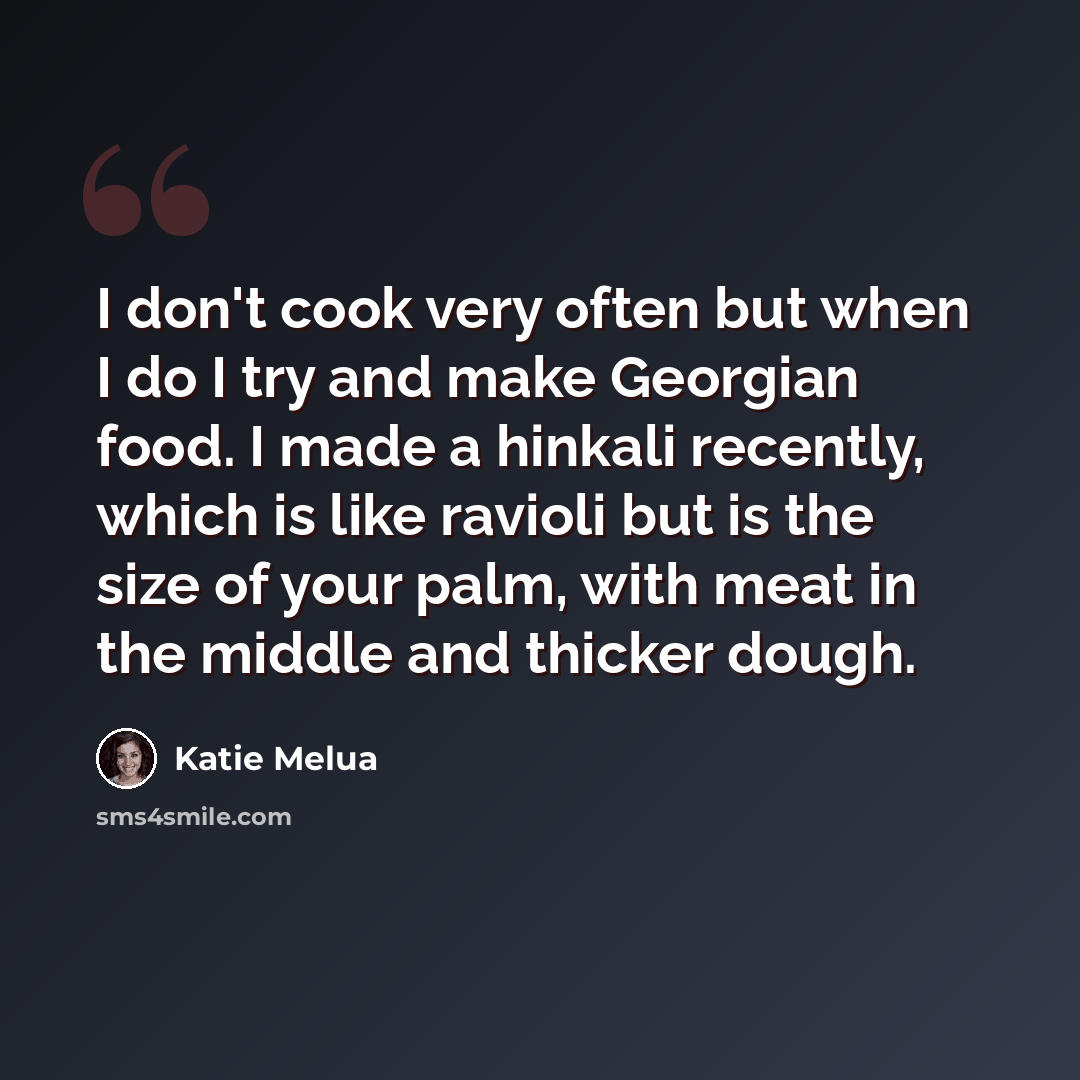 “I don't cook very often but when I do I try and make Georgian food. I made a hinkali recently, which is like ravioli but is the size of your palm, with meat in the middle and thicker dough.” quote by Katie Melua