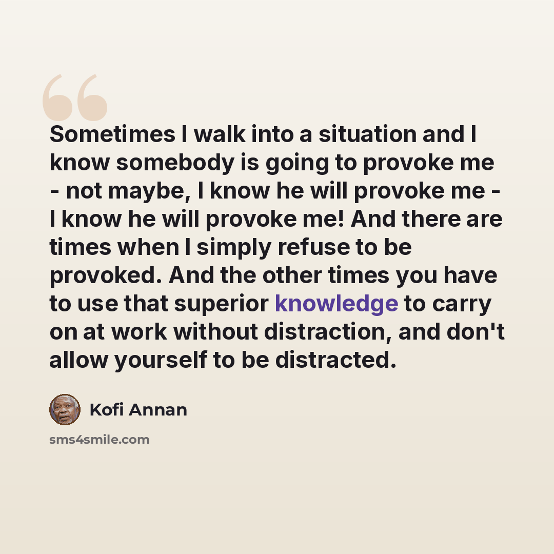 “Sometimes I walk into a situation and I know somebody is going to provoke me - not maybe, I know he will provoke me - I know he will provoke me! And there are times when I simply refuse to be provoked. And the other times you have to use that superior knowledge to carry on at work without…” quote by Kofi Annan