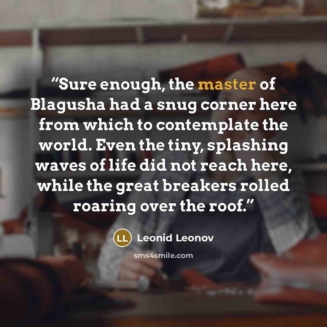 “Sure enough, the master of Blagusha had a snug corner here from which to contemplate the world. Even the tiny, splashing waves of life did not reach here, while the great breakers rolled roaring over the roof.” quote by Leonid Leonov