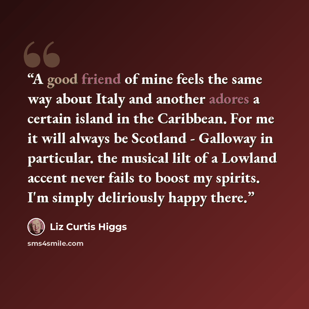 “A good friend of mine feels the same way about Italy and another adores a certain island in the Caribbean. For me it will always be Scotland - Galloway in particular. the musical lilt of a Lowland accent never fails to boost my spirits. I'm simply deliriously happy there.” quote by Liz Curtis Higgs