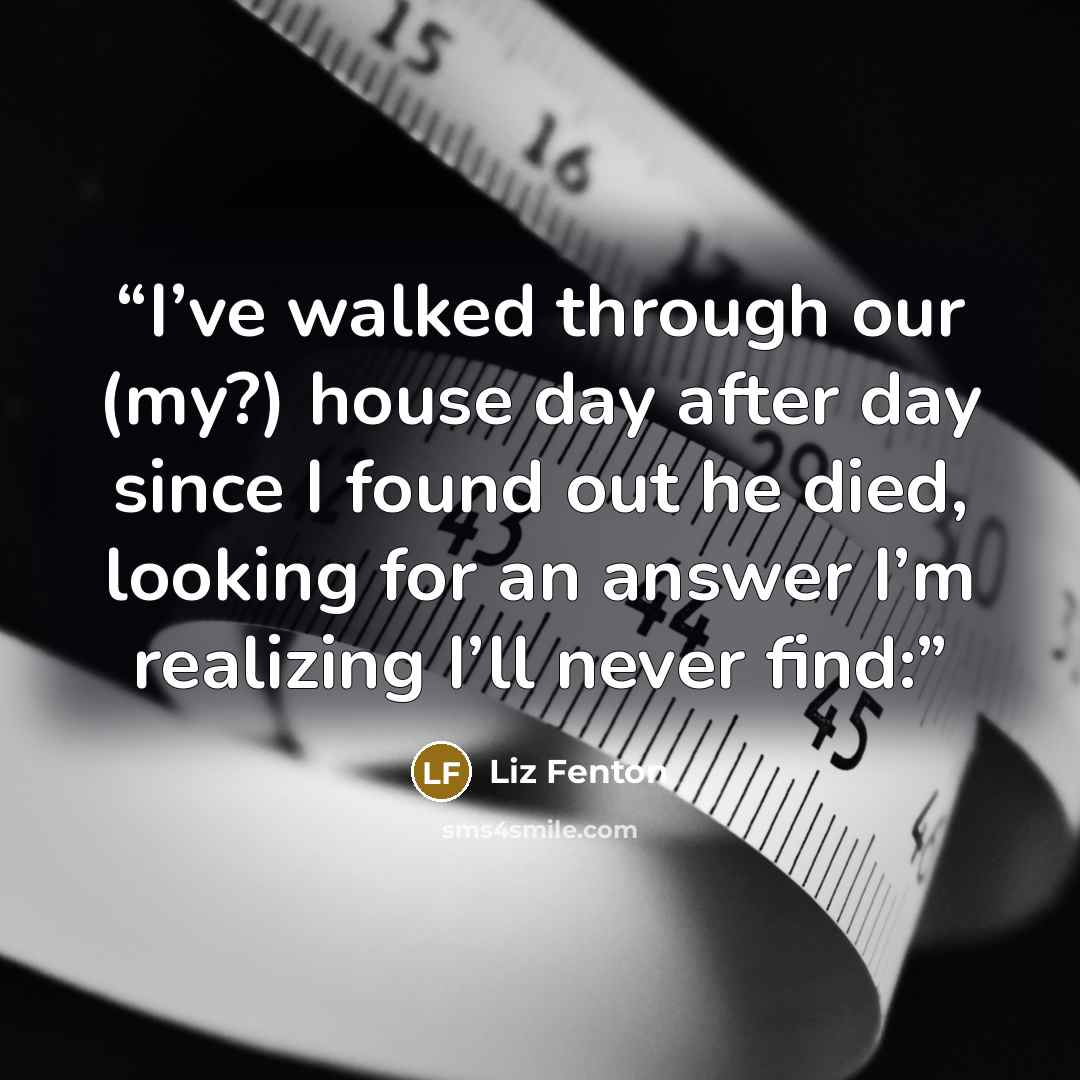 “I’ve walked through our (my?) house day after day since I found out he died, looking for an answer I’m realizing I’ll never find:” quote by Liz Fenton
