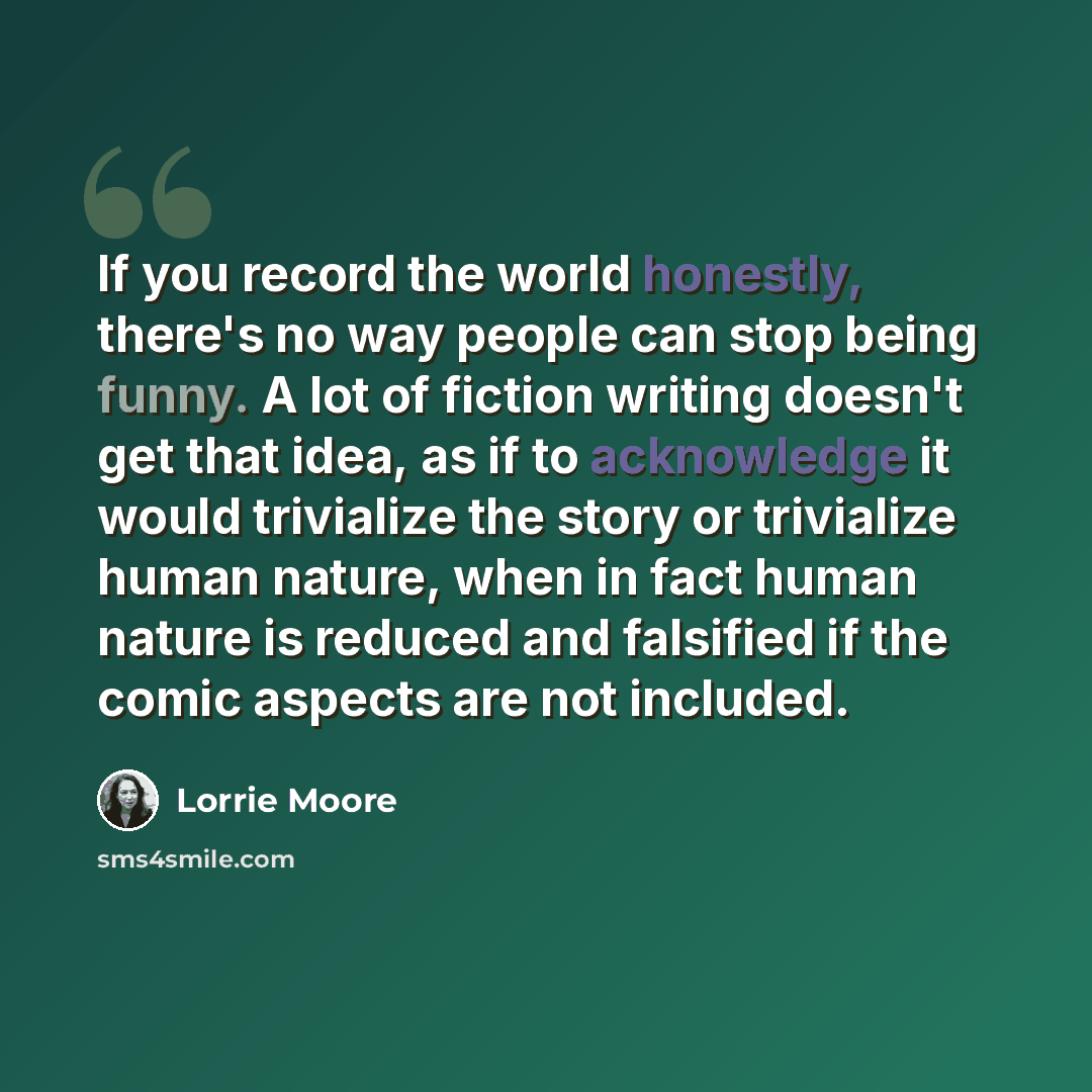 “If you record the world honestly, there's no way people can stop being funny. A lot of fiction writing doesn't get that idea, as if to acknowledge it would trivialize the story or trivialize human nature, when in fact human nature is reduced and falsified if the comic aspects are not included.” quote by Lorrie Moore