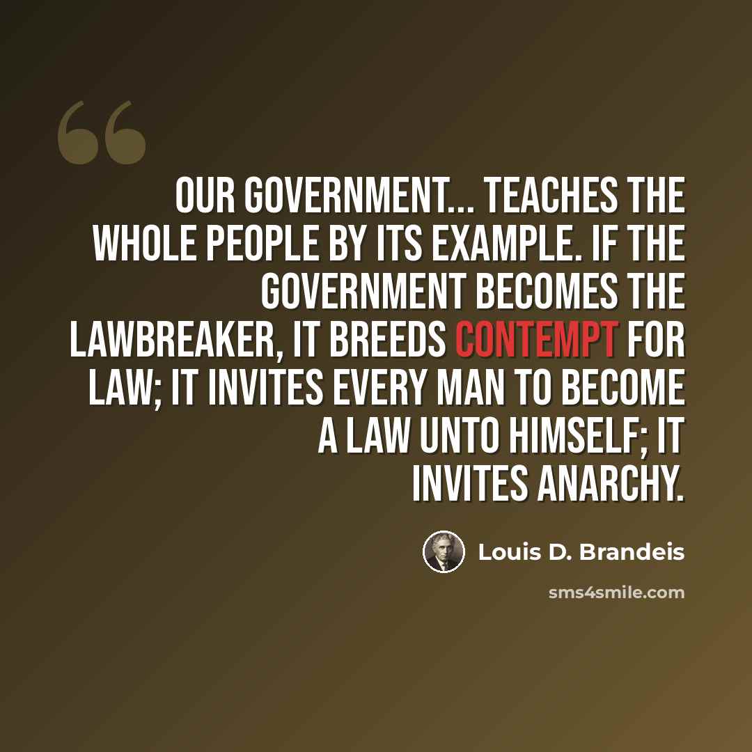 “Our government... teaches the whole people by its example. If the government becomes the lawbreaker, it breeds contempt for law; it invites every man to become a law unto himself; it invites anarchy.” quote by Louis D. Brandeis