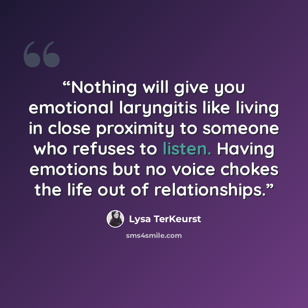 “Nothing will give you emotional laryngitis like living in close proximity to someone who refuses to listen. Having emotions but no voice chokes the life out of relationships.” quote by Lysa TerKeurst