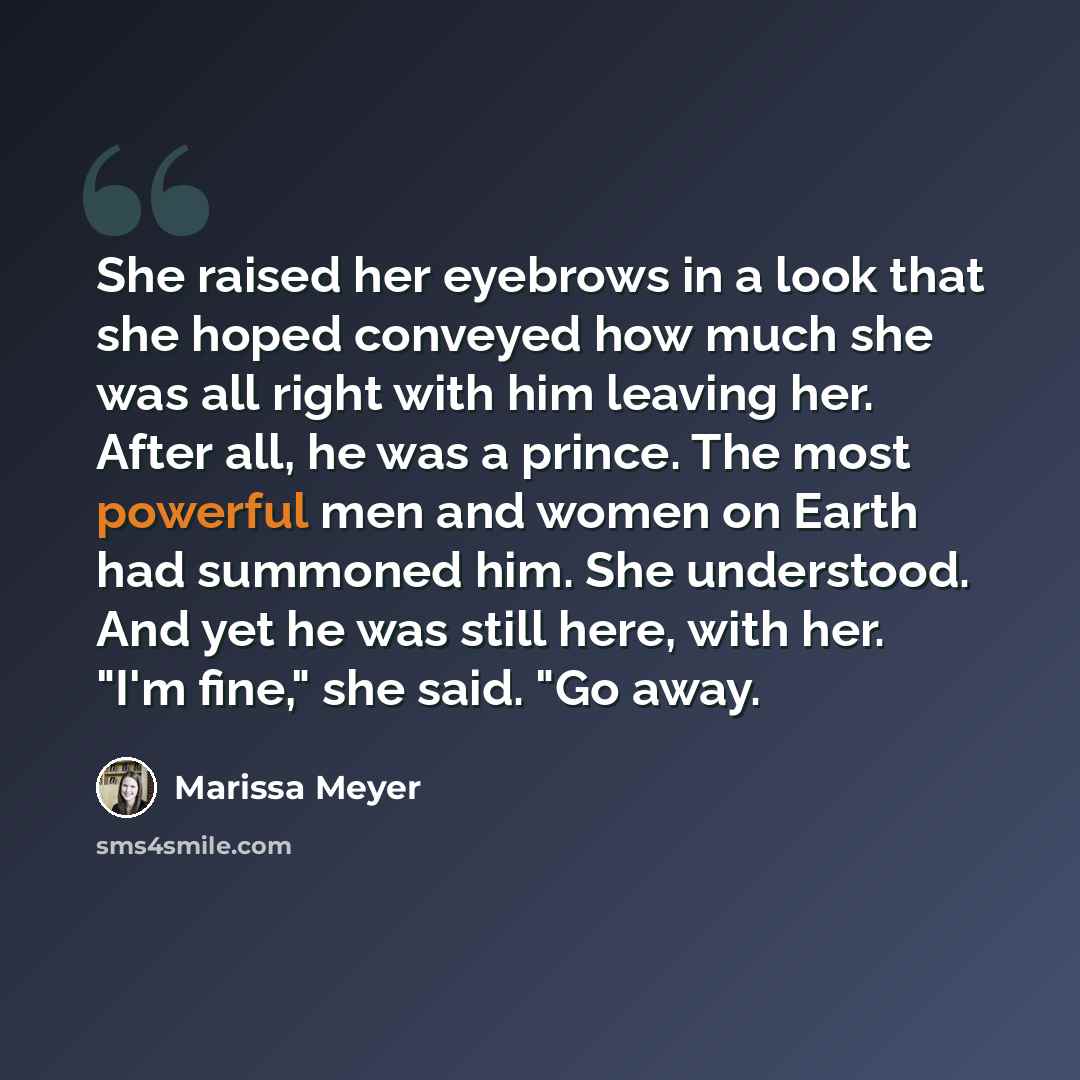 “She raised her eyebrows in a look that she hoped conveyed how much she was all right with him leaving her. After all, he was a prince. The most powerful men and women on Earth had summoned him. She understood. And yet he was still here, with her. "I'm fine," she said. "Go away.” quote by Marissa Meyer