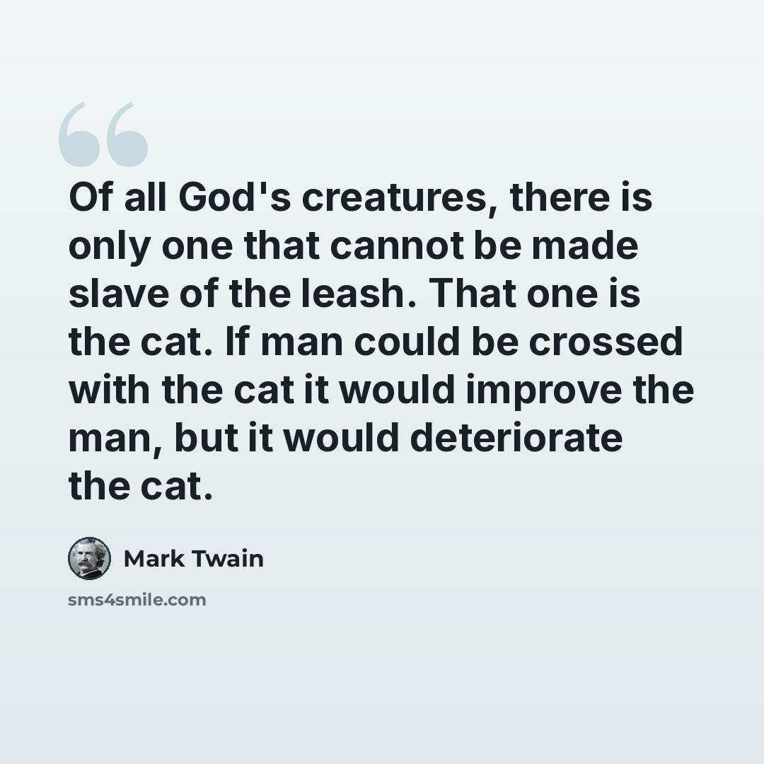 “Of all God's creatures, there is only one that cannot be made slave of the leash. That one is the cat. If man could be crossed with the cat it would improve the man, but it would deteriorate the cat.” quote by Mark Twain