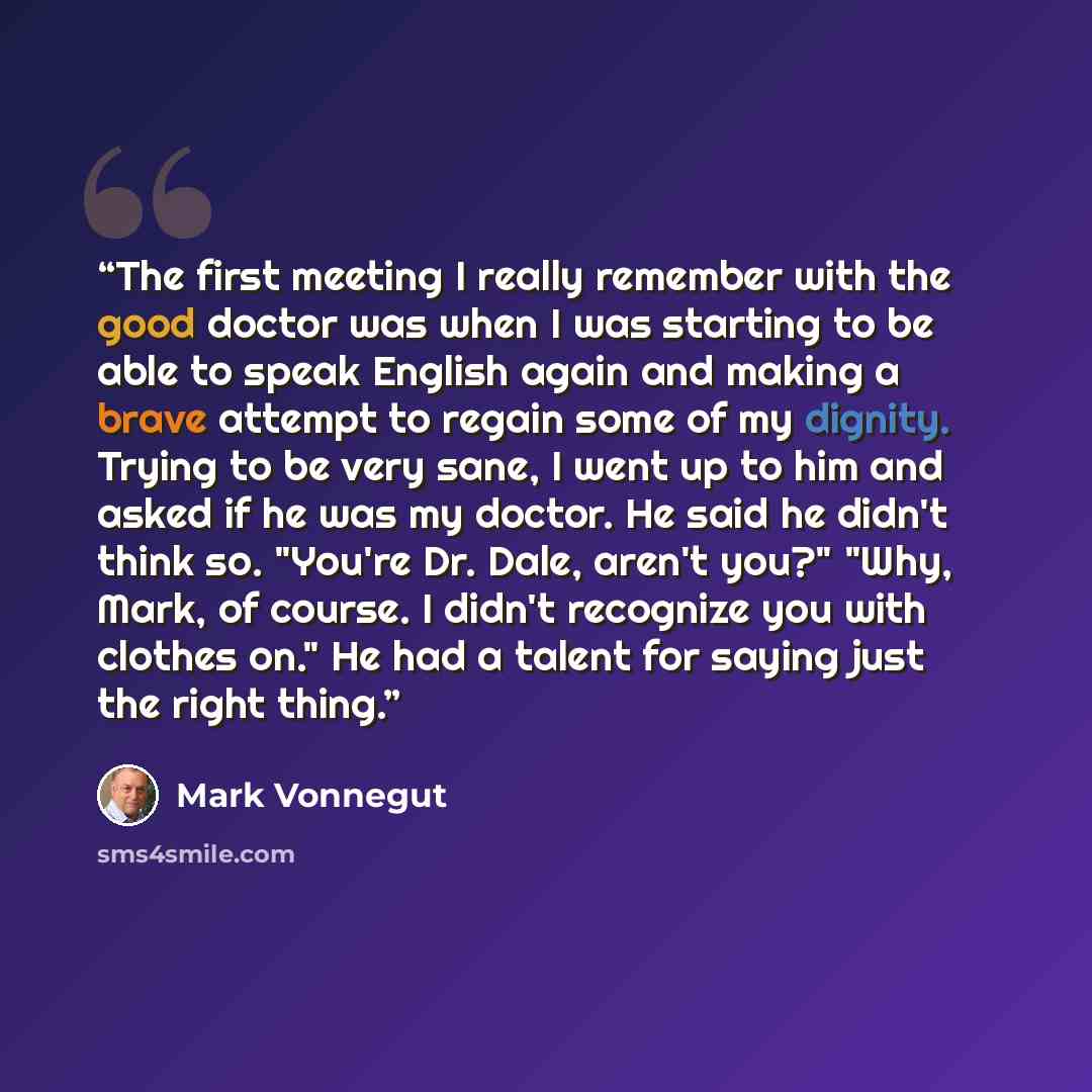 “The first meeting I really remember with the good doctor was when I was starting to be able to speak English again and making a brave attempt to regain some of my dignity. Trying to be very sane, I went up to him and asked if he was my doctor. He said he didn't think so. "You're Dr. Dale, aren't…” quote by Mark Vonnegut