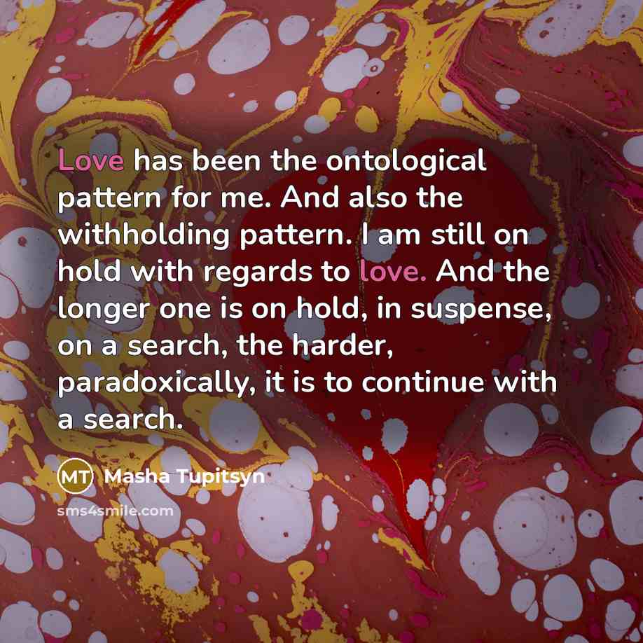 “Love has been the ontological pattern for me. And also the withholding pattern. I am still on hold with regards to love. And the longer one is on hold, in suspense, on a search, the harder, paradoxically, it is to continue with a search.” quote by Masha Tupitsyn