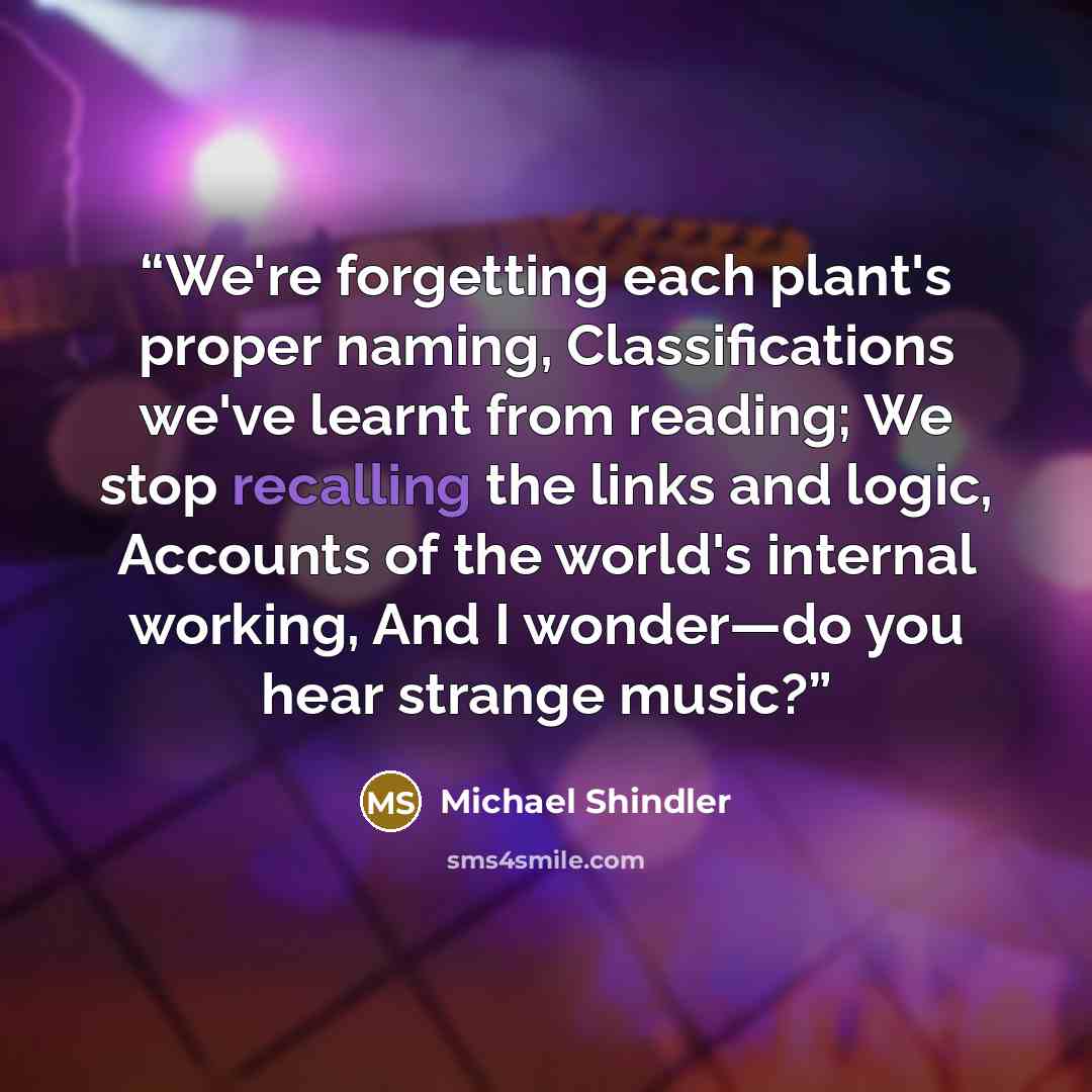 “We're forgetting each plant's proper naming, Classifications we've learnt from reading; We stop recalling the links and logic, Accounts of the world's internal working, And I wonder—do you hear strange music?” quote by Michael Shindler