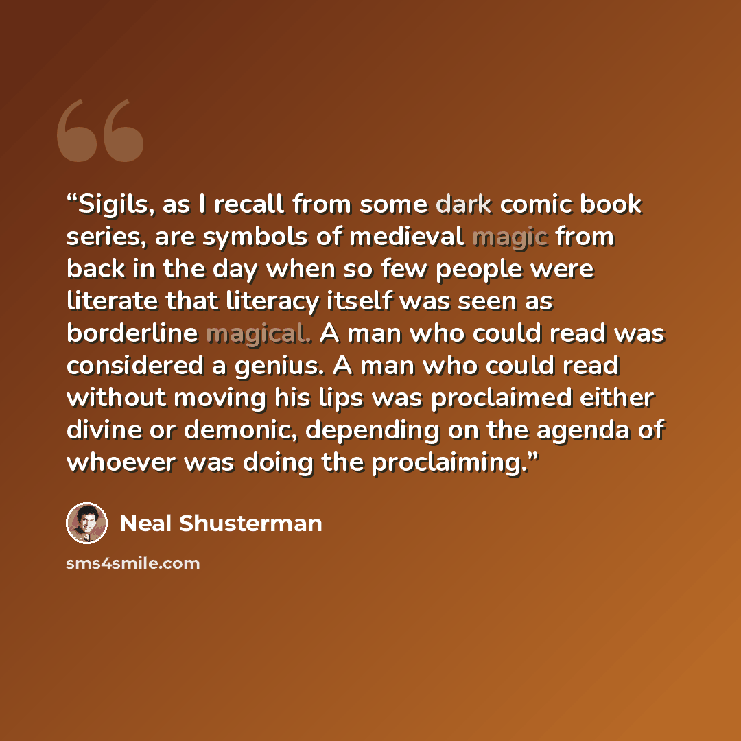 “Sigils, as I recall from some dark comic book series, are symbols of medieval magic from back in the day when so few people were literate that literacy itself was seen as borderline magical. A man who could read was considered a genius. A man who could read without moving his lips was proclaimed…” quote by Neal Shusterman