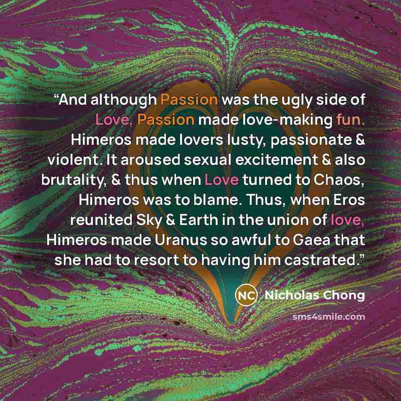“And although Passion was the ugly side of Love, Passion made love-making fun. Himeros made lovers lusty, passionate & violent. It aroused sexual excitement & also brutality, & thus when Love turned to Chaos, Himeros was to blame. Thus, when Eros reunited Sky & Earth in the union of love, Himeros…” quote by Nicholas Chong