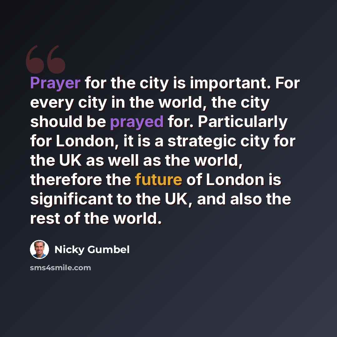 “Prayer for the city is important. For every city in the world, the city should be prayed for. Particularly for London, it is a strategic city for the UK as well as the world, therefore the future of London is significant to the UK, and also the rest of the world.” quote by Nicky Gumbel