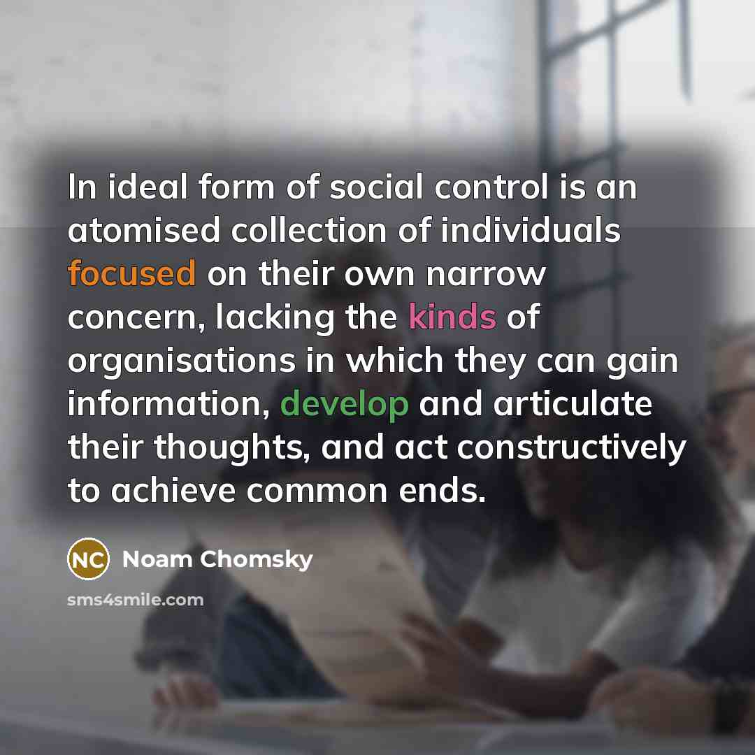 “In ideal form of social control is an atomised collection of individuals focused on their own narrow concern, lacking the kinds of organisations in which they can gain information, develop and articulate their thoughts, and act constructively to achieve common ends.” quote by Noam Chomsky