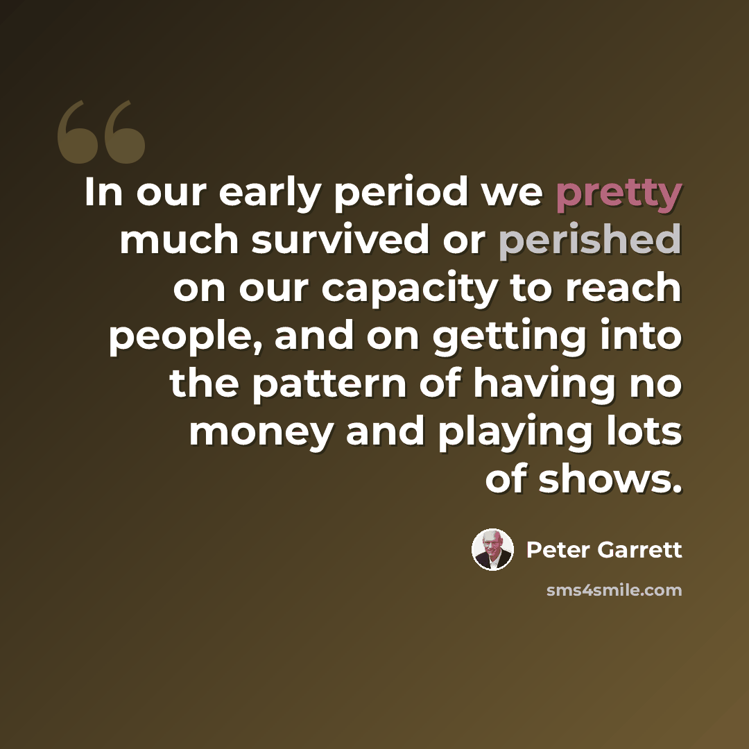 “In our early period we pretty much survived or perished on our capacity to reach people, and on getting into the pattern of having no money and playing lots of shows.” quote by Peter Garrett