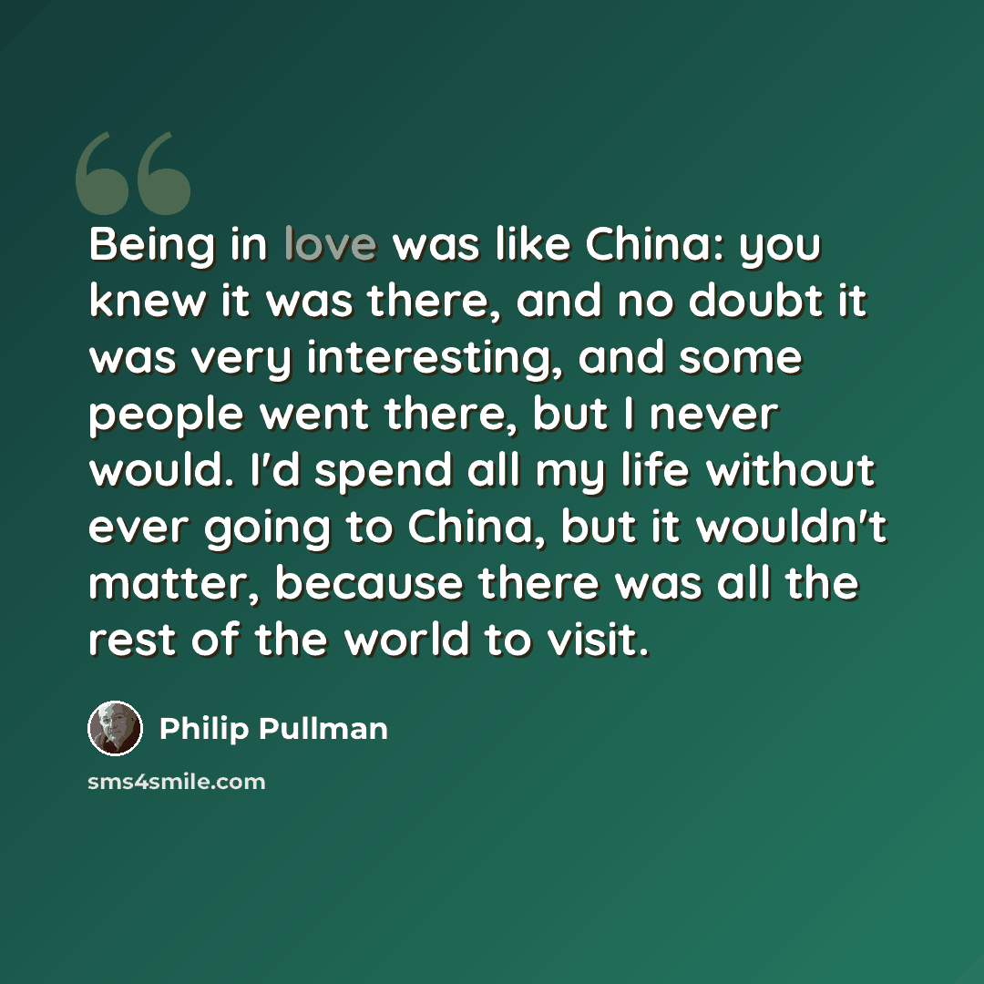 “Being in love was like China: you knew it was there, and no doubt it was very interesting, and some people went there, but I never would. I'd spend all my life without ever going to China, but it wouldn't matter, because there was all the rest of the world to visit.” quote by Philip Pullman