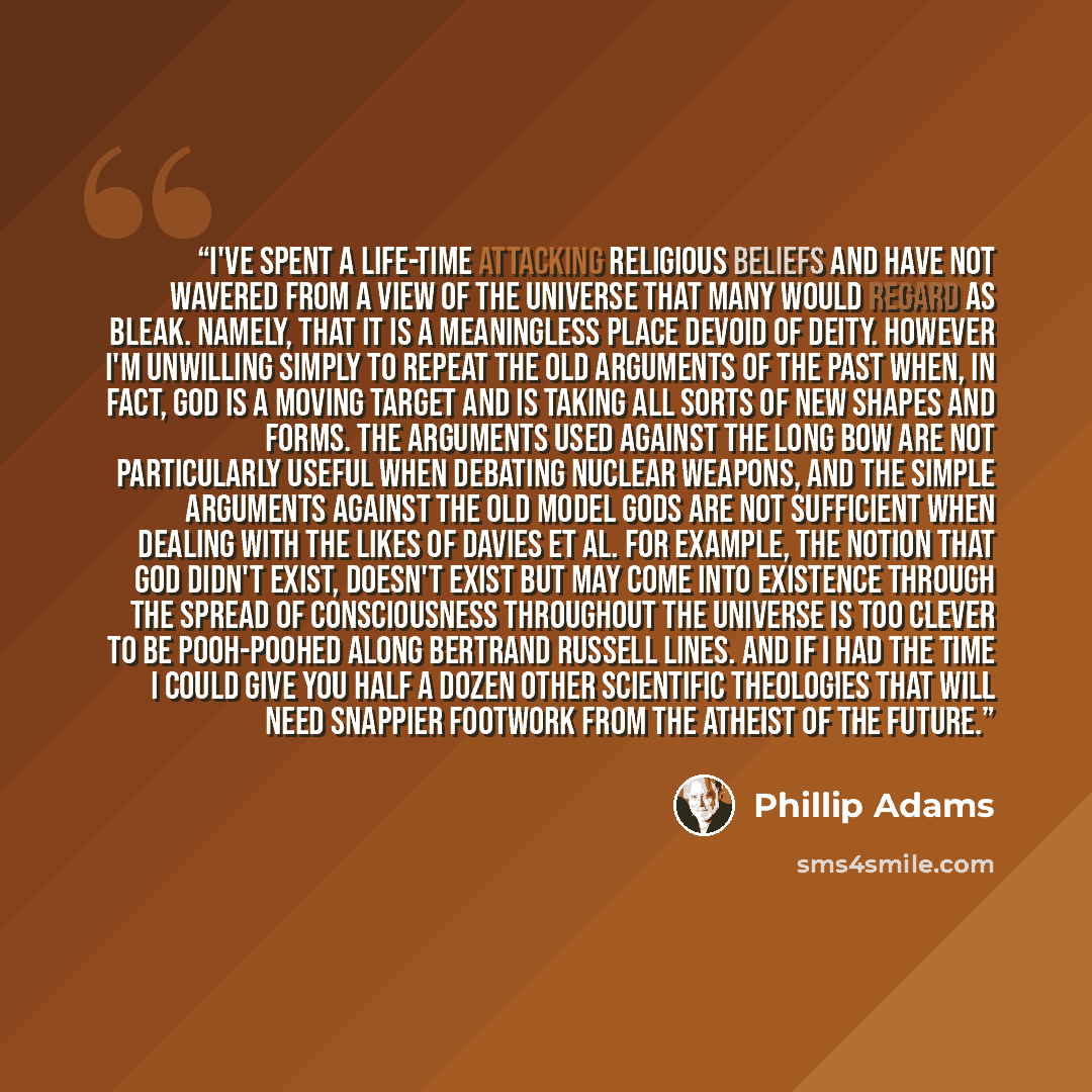 “I've spent a life-time attacking religious beliefs and have not wavered from a view of the universe that many would regard as bleak. Namely, that it is a meaningless place devoid of deity. However I'm unwilling simply to repeat the old arguments of the past when, in fact, God is a moving target…” quote by Phillip Adams