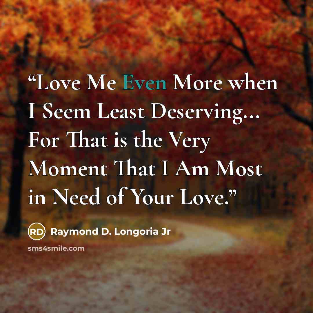 “Love Me Even More when I Seem Least Deserving... For That is the Very Moment That I Am Most in Need of Your Love.” quote by Raymond D. Longoria Jr