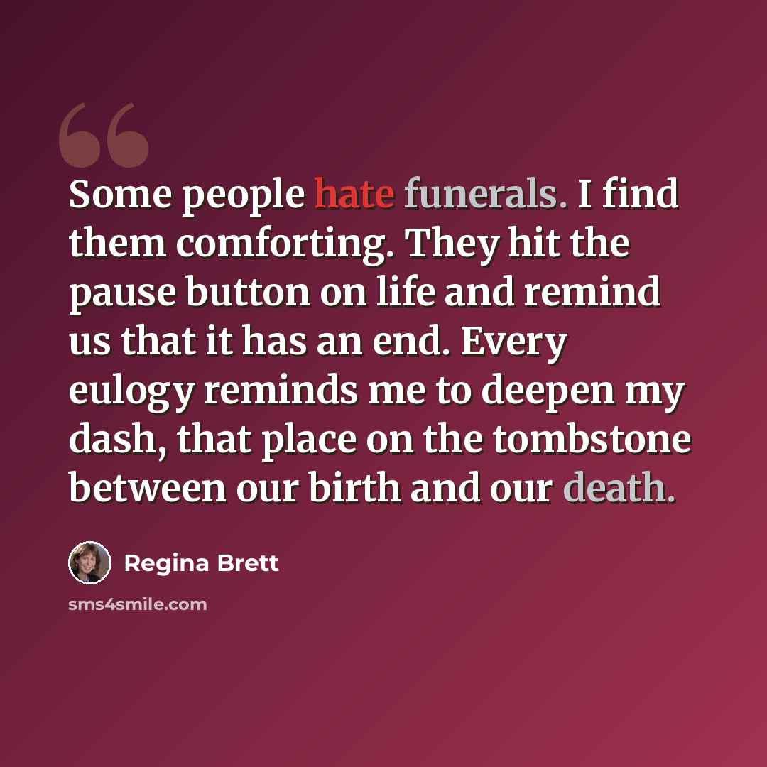 “Some people hate funerals. I find them comforting. They hit the pause button on life and remind us that it has an end. Every eulogy reminds me to deepen my dash, that place on the tombstone between our birth and our death.” quote by Regina Brett