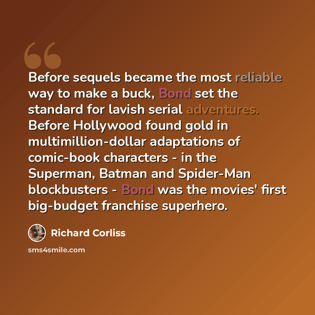 “Before sequels became the most reliable way to make a buck, Bond set the standard for lavish serial adventures. Before Hollywood found gold in multimillion-dollar adaptations of comic-book characters - in the Superman, Batman and Spider-Man blockbusters - Bond was the movies' first big-budget…” quote by Richard Corliss