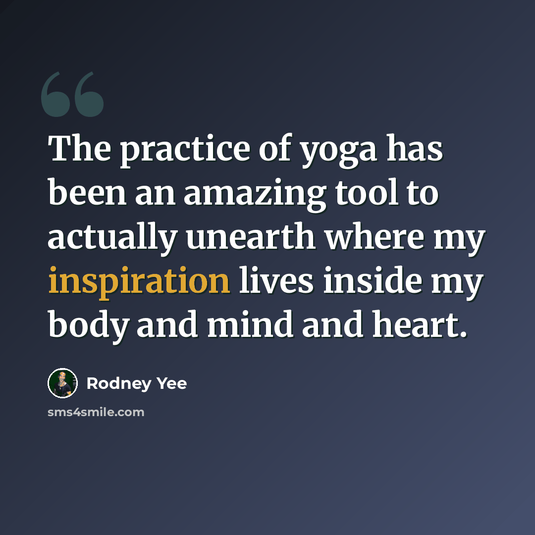 “The practice of yoga has been an amazing tool to actually unearth where my inspiration lives inside my body and mind and heart.” quote by Rodney Yee