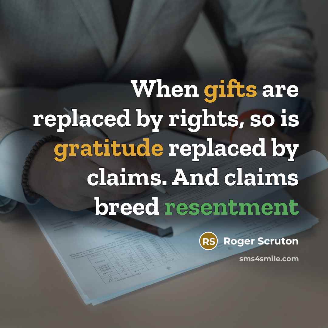 “When gifts are replaced by rights, so is gratitude replaced by claims. And claims breed resentment” quote by Roger Scruton