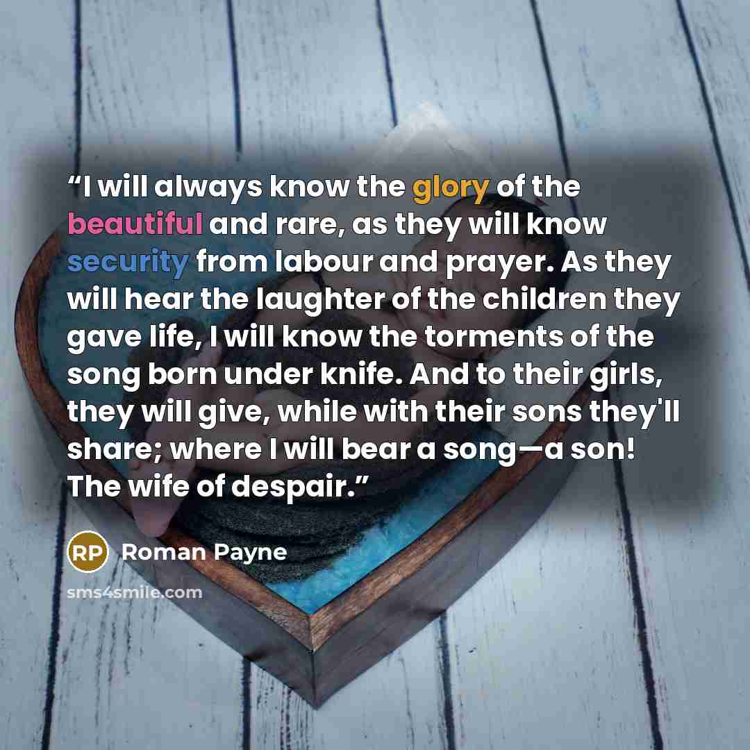 “I will always know the glory of the beautiful and rare, as they will know security from labour and prayer. As they will hear the laughter of the children they gave life, I will know the torments of the song born under knife. And to their girls, they will give, while with their sons they'll share…” quote by Roman Payne