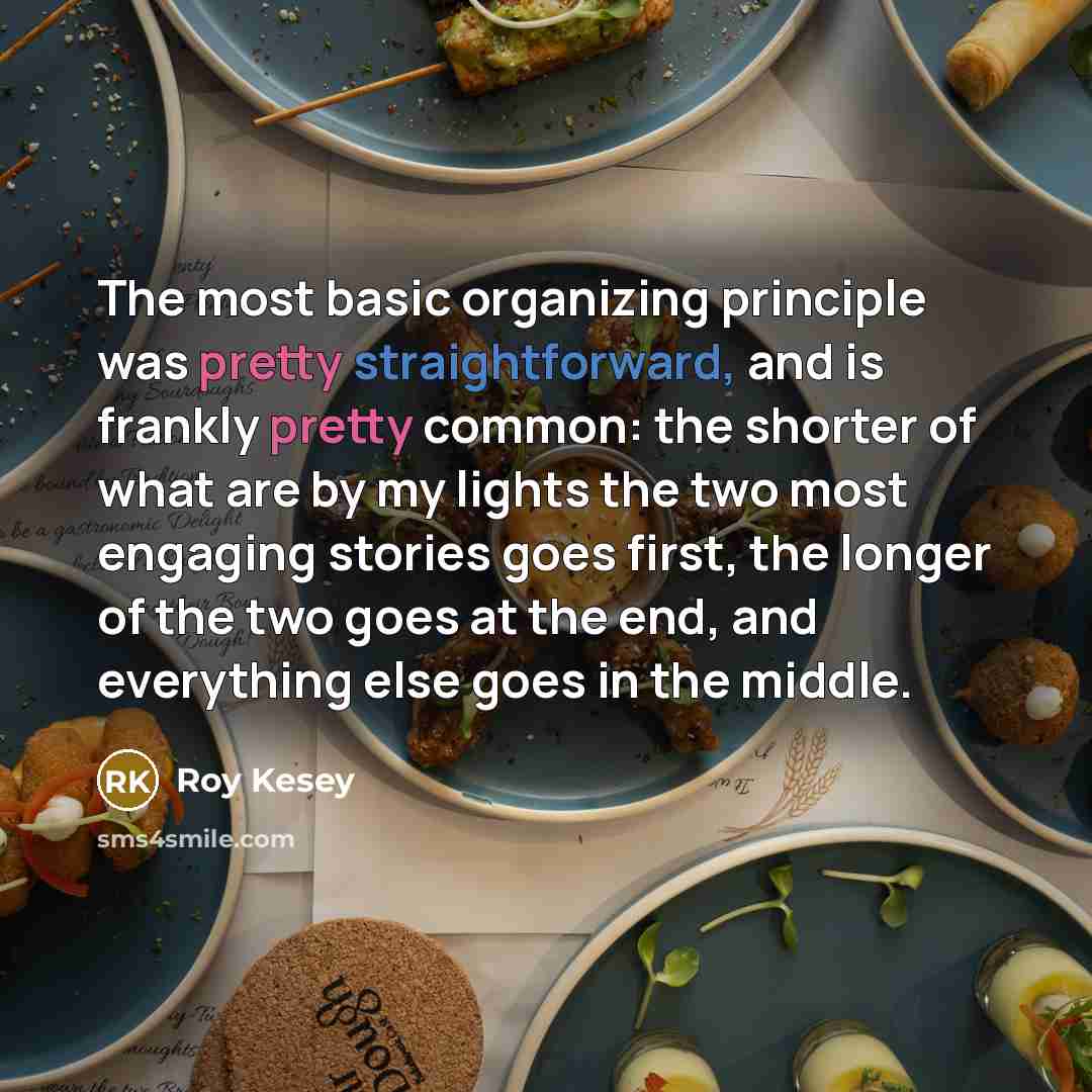 “The most basic organizing principle was pretty straightforward, and is frankly pretty common: the shorter of what are by my lights the two most engaging stories goes first, the longer of the two goes at the end, and everything else goes in the middle.” quote by Roy Kesey
