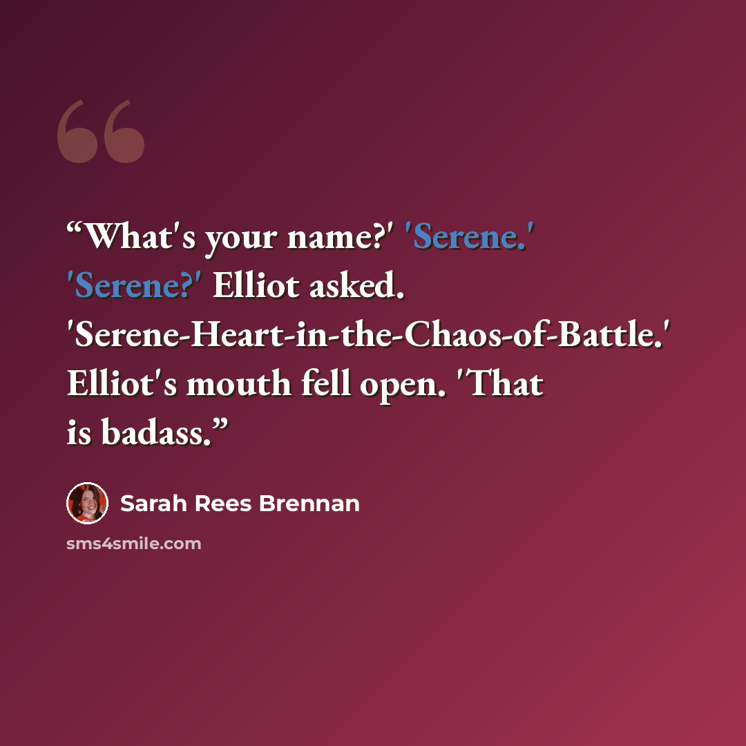 “What's your name?' 'Serene.' 'Serene?' Elliot asked. 'Serene-Heart-in-the-Chaos-of-Battle.' Elliot's mouth fell open. 'That is badass.” quote by Sarah Rees Brennan