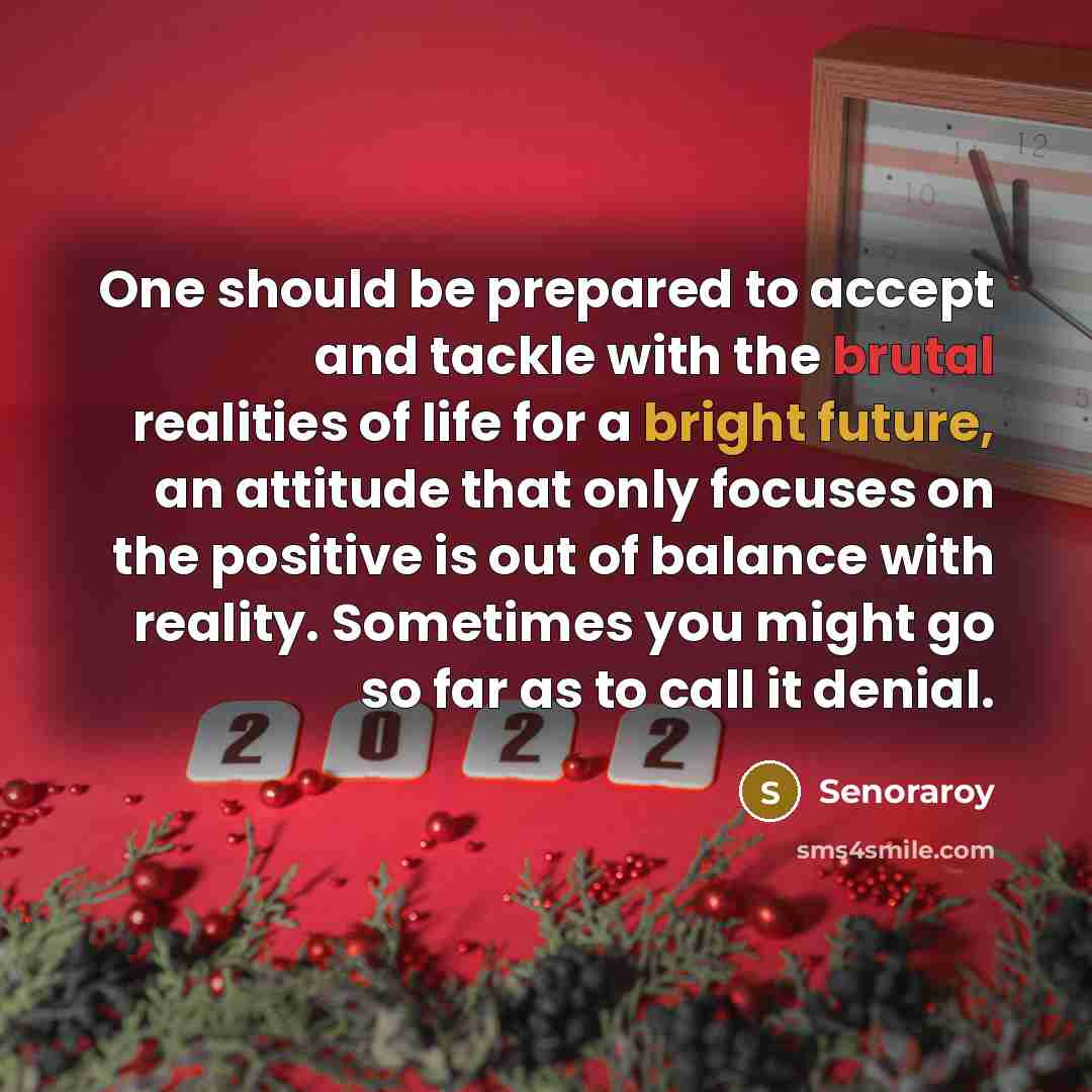“One should be prepared to accept and tackle with the brutal realities of life for a bright future, an attitude that only focuses on the positive is out of balance with reality. Sometimes you might go so far as to call it denial.” quote by Senoraroy