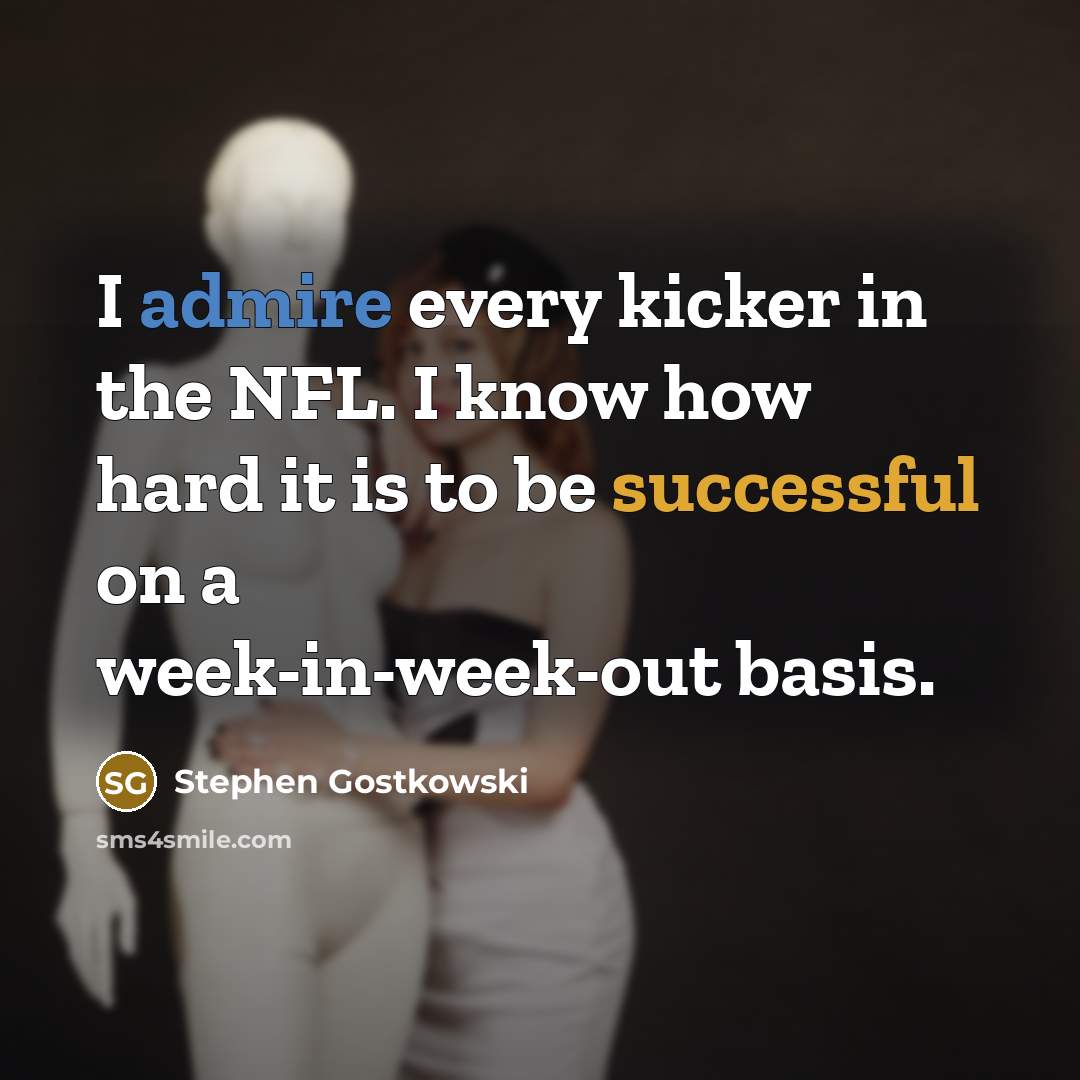 “I admire every kicker in the NFL. I know how hard it is to be successful on a week-in-week-out basis.” quote by Stephen Gostkowski