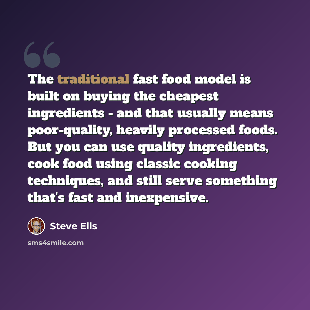 “The traditional fast food model is built on buying the cheapest ingredients - and that usually means poor-quality, heavily processed foods. But you can use quality ingredients, cook food using classic cooking techniques, and still serve something that's fast and inexpensive.” quote by Steve Ells