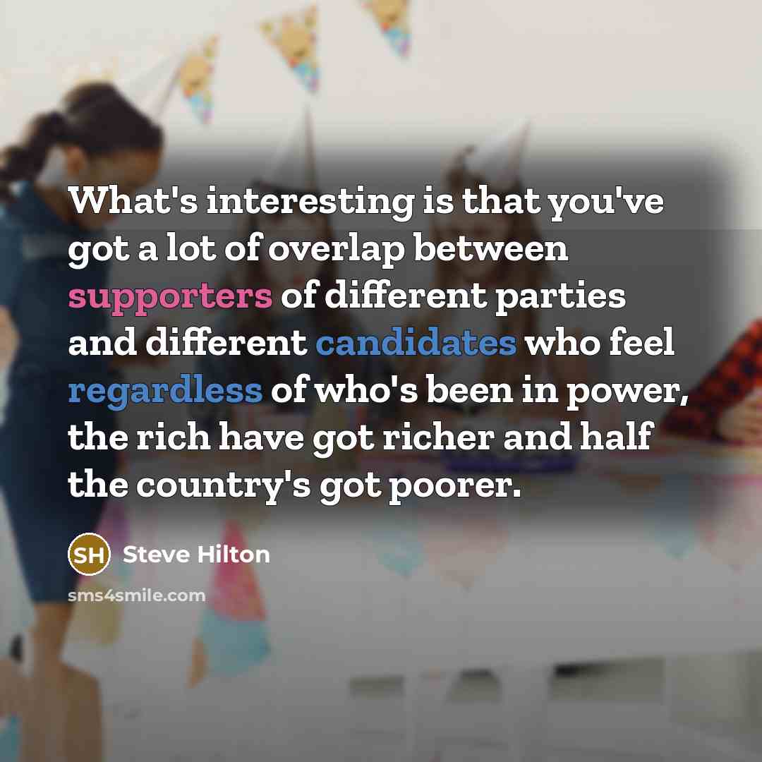 “What's interesting is that you've got a lot of overlap between supporters of different parties and different candidates who feel regardless of who's been in power, the rich have got richer and half the country's got poorer.” quote by Steve Hilton