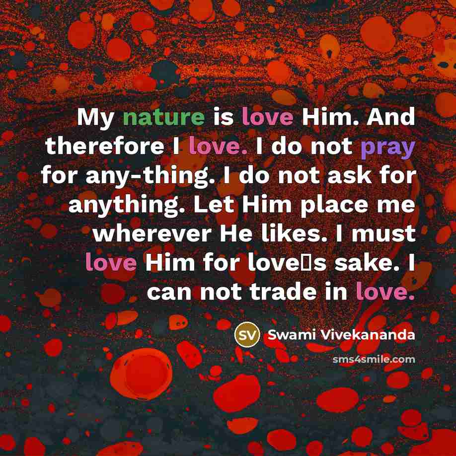 “My nature is love Him. And therefore I love. I do not pray for any-thing. I do not ask for anything. Let Him place me wherever He likes. I must love Him for love�s sake. I can not trade in love.” quote by Swami Vivekananda