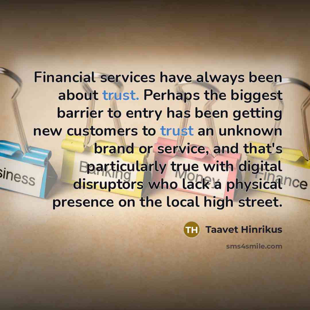 “Financial services have always been about trust. Perhaps the biggest barrier to entry has been getting new customers to trust an unknown brand or service, and that's particularly true with digital disruptors who lack a physical presence on the local high street.” quote by Taavet Hinrikus