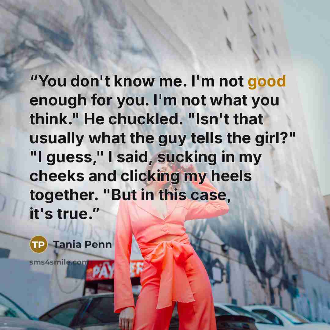 “You don't know me. I'm not good enough for you. I'm not what you think." He chuckled. "Isn't that usually what the guy tells the girl?" "I guess," I said, sucking in my cheeks and clicking my heels together. "But in this case, it's true.” quote by Tania Penn