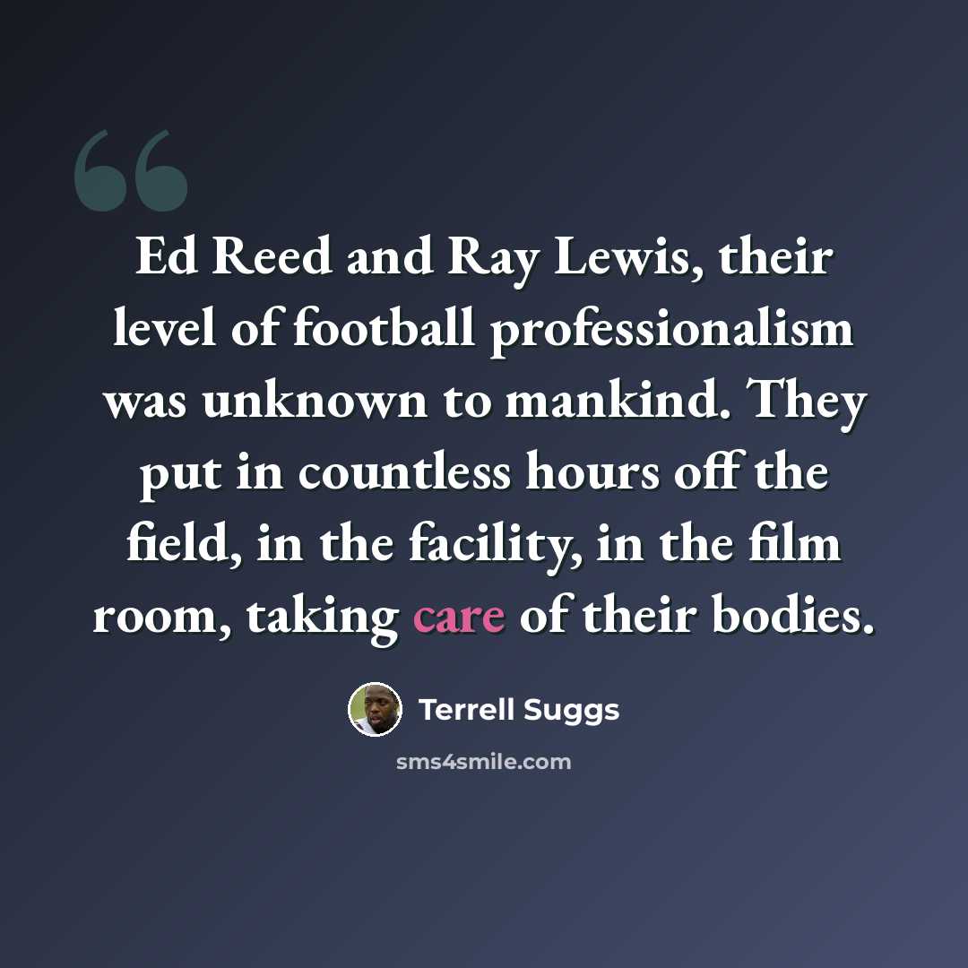 “Ed Reed and Ray Lewis, their level of football professionalism was unknown to mankind. They put in countless hours off the field, in the facility, in the film room, taking care of their bodies.” quote by Terrell Suggs
