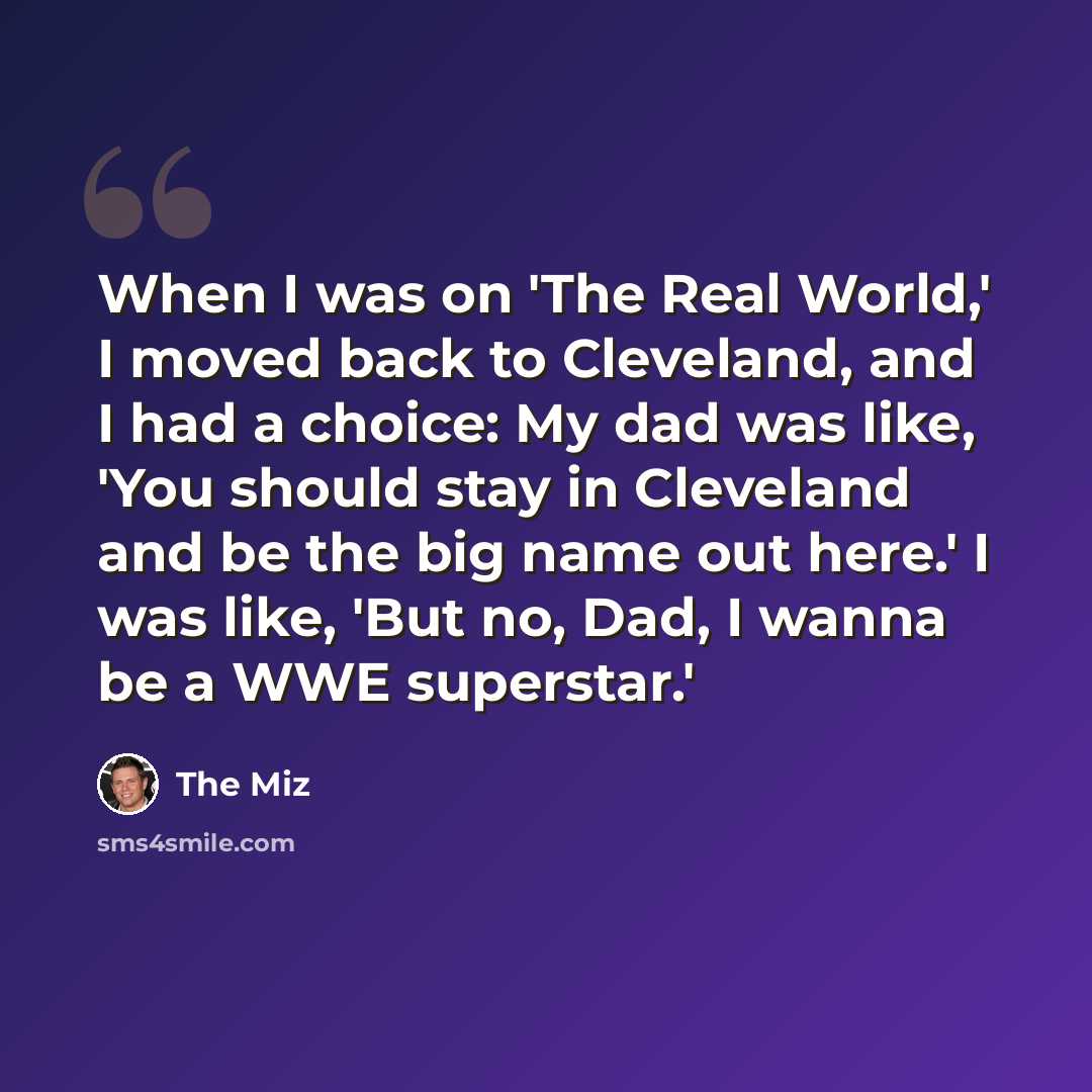 “When I was on 'The Real World,' I moved back to Cleveland, and I had a choice: My dad was like, 'You should stay in Cleveland and be the big name out here.' I was like, 'But no, Dad, I wanna be a WWE superstar.'” quote by The Miz
