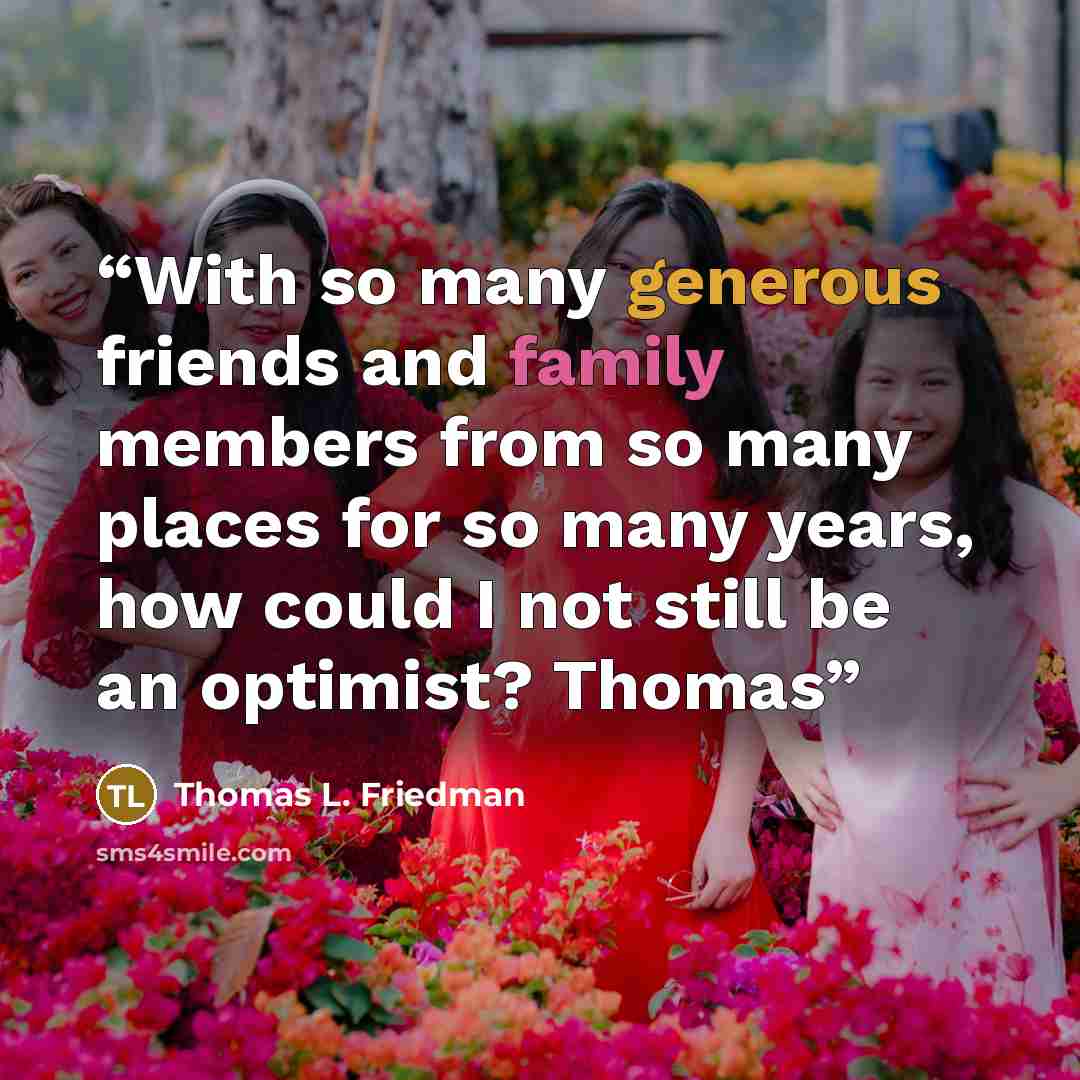 “With so many generous friends and family members from so many places for so many years, how could I not still be an optimist? Thomas” quote by Thomas L. Friedman