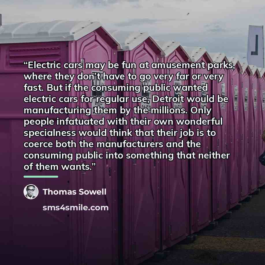 “Electric cars may be fun at amusement parks, where they don’t have to go very far or very fast. But if the consuming public wanted electric cars for regular use, Detroit would be manufacturing them by the millions. Only people infatuated with their own wonderful specialness would think that their…” quote by Thomas Sowell