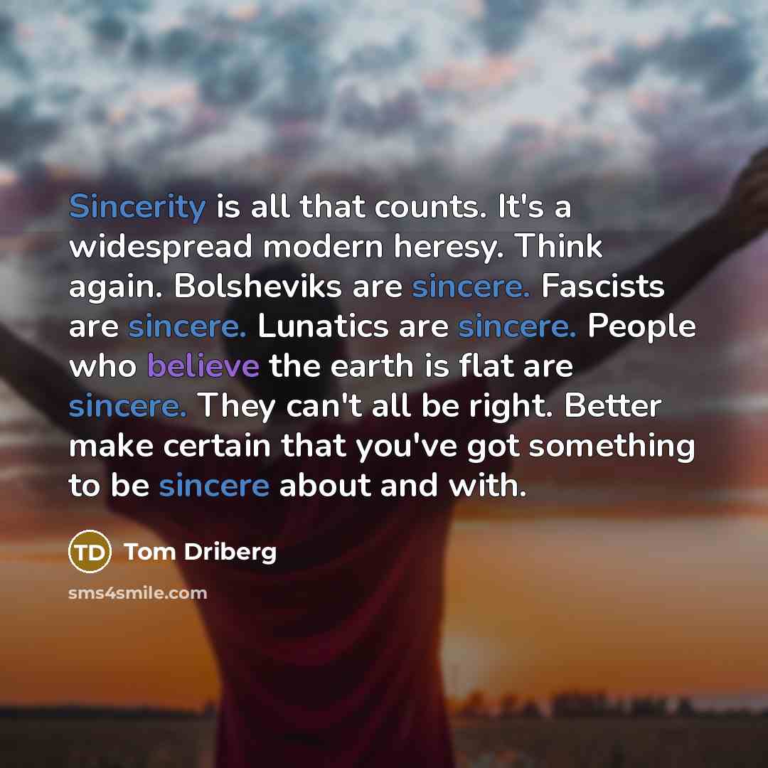 “Sincerity is all that counts. It's a widespread modern heresy. Think again. Bolsheviks are sincere. Fascists are sincere. Lunatics are sincere. People who believe the earth is flat are sincere. They can't all be right. Better make certain that you've got something to be sincere about and with.” quote by Tom Driberg