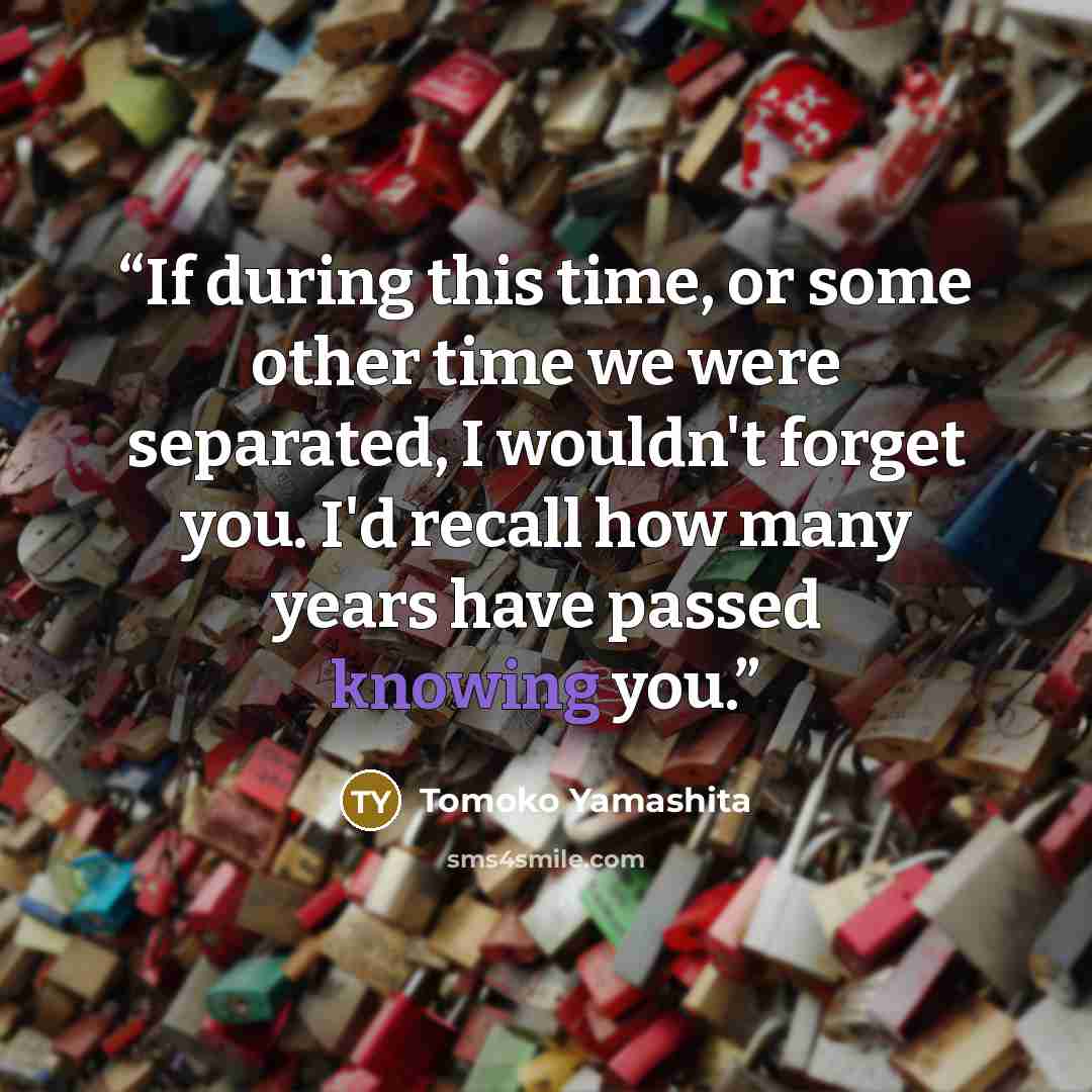 “If during this time, or some other time we were separated, I wouldn't forget you. I'd recall how many years have passed knowing you.” quote by Tomoko Yamashita