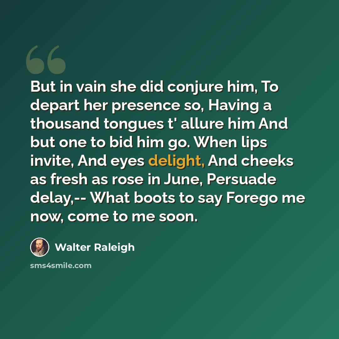 “But in vain she did conjure him, To depart her presence so, Having a thousand tongues t' allure him And but one to bid him go. When lips invite, And eyes delight, And cheeks as fresh as rose in June, Persuade delay,-- What boots to say Forego me now, come to me soon.” quote by Walter Raleigh