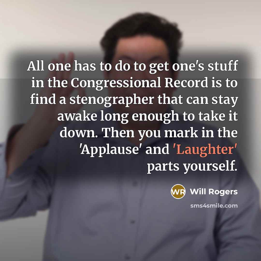 “All one has to do to get one's stuff in the Congressional Record is to find a stenographer that can stay awake long enough to take it down. Then you mark in the 'Applause' and 'Laughter' parts yourself.” quote by Will Rogers