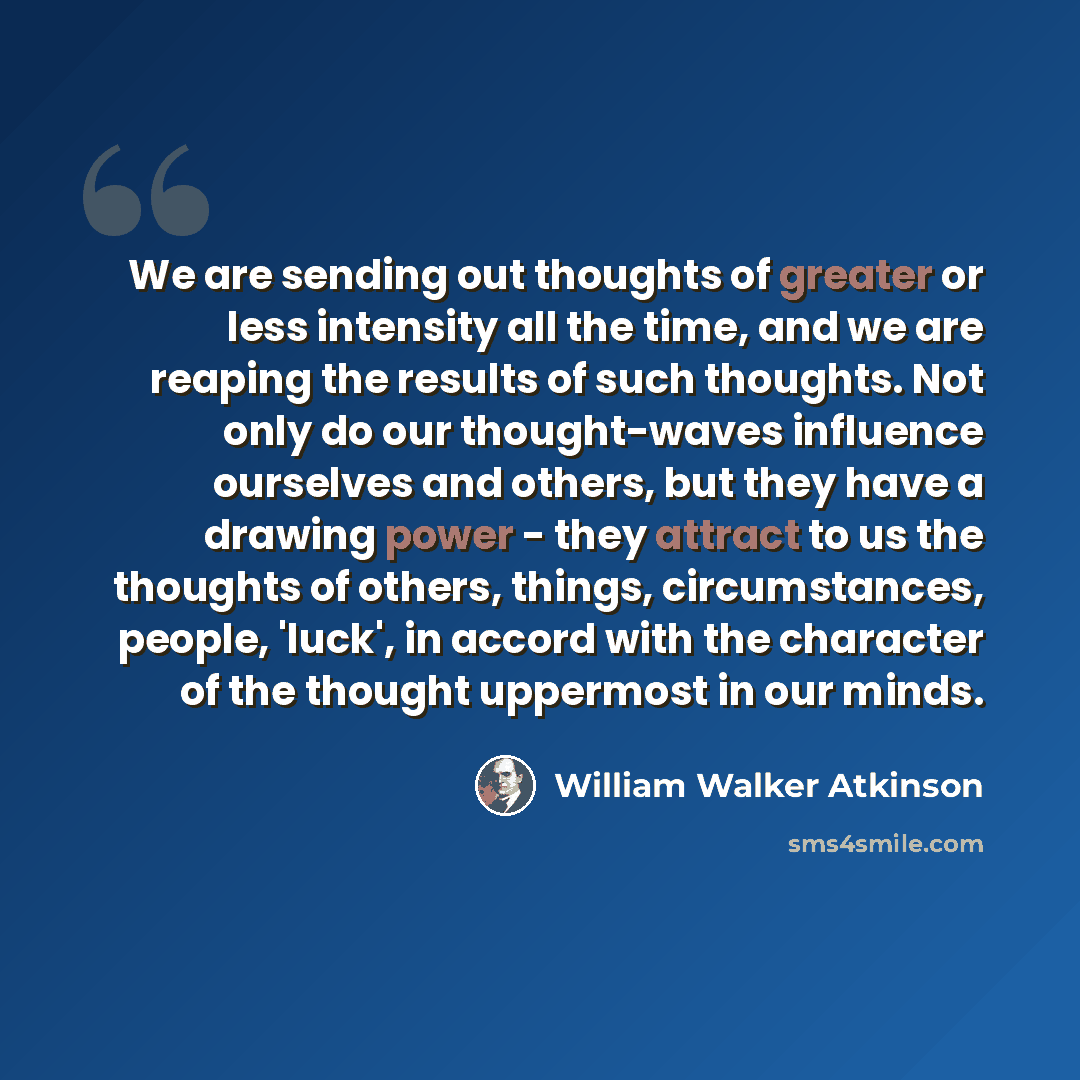 “We are sending out thoughts of greater or less intensity all the time, and we are reaping the results of such thoughts. Not only do our thought-waves influence ourselves and others, but they have a drawing power - they attract to us the thoughts of others, things, circumstances, people, 'luck', in…” quote by William Walker Atkinson