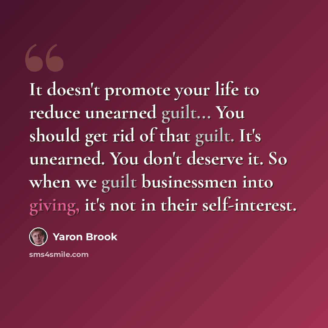 “It doesn't promote your life to reduce unearned guilt... You should get rid of that guilt. It's unearned. You don't deserve it. So when we guilt businessmen into giving, it's not in their self-interest.” quote by Yaron Brook