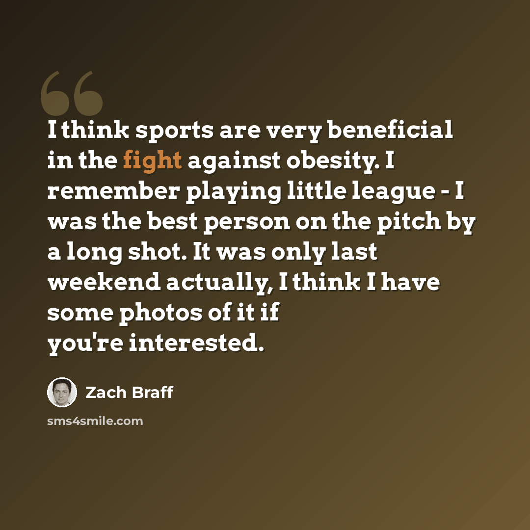 “I think sports are very beneficial in the fight against obesity. I remember playing little league - I was the best person on the pitch by a long shot. It was only last weekend actually, I think I have some photos of it if you're interested.” quote by Zach Braff