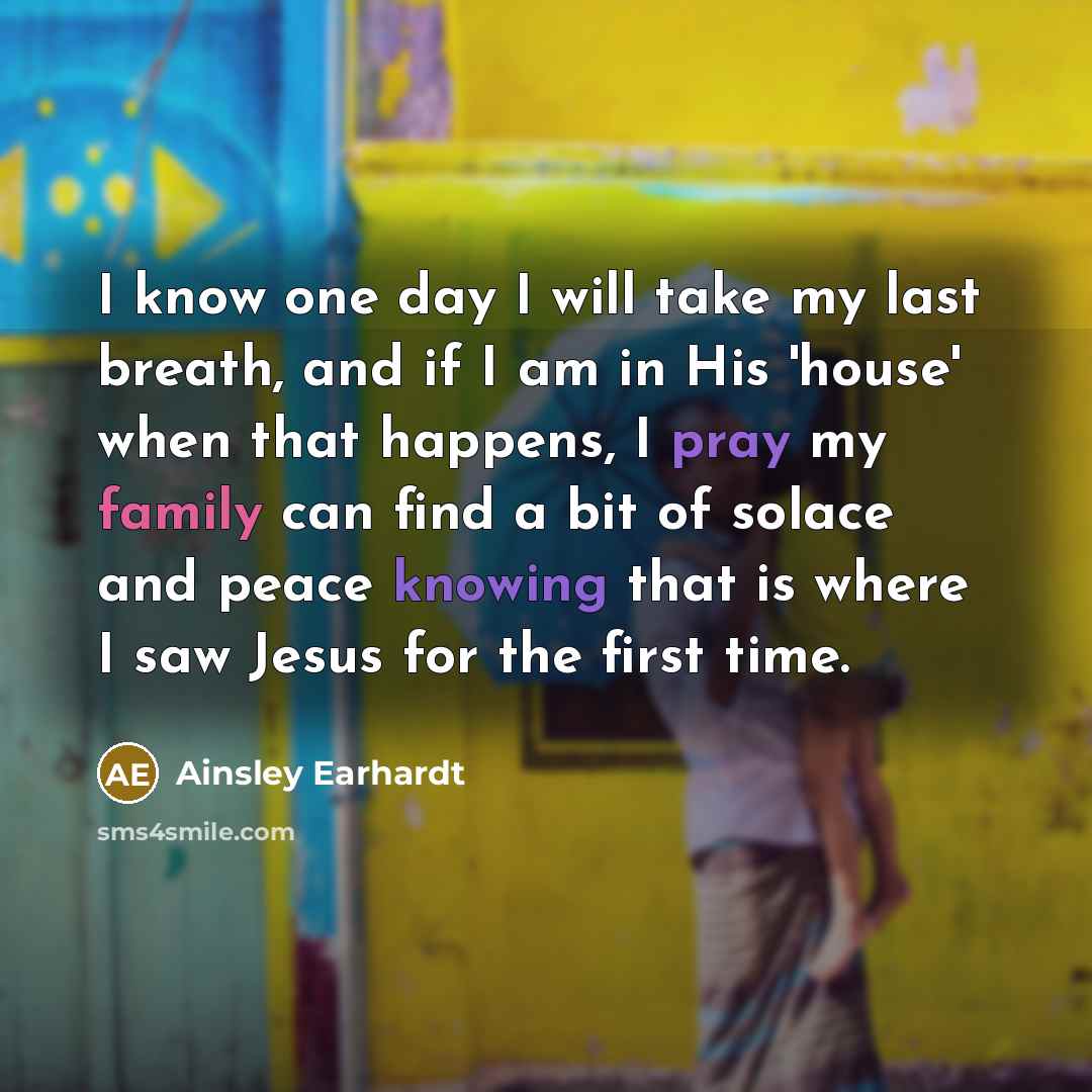 “I know one day I will take my last breath, and if I am in His 'house' when that happens, I pray my family can find a bit of solace and peace knowing that is where I saw Jesus for the first time.” quote by Ainsley Earhardt