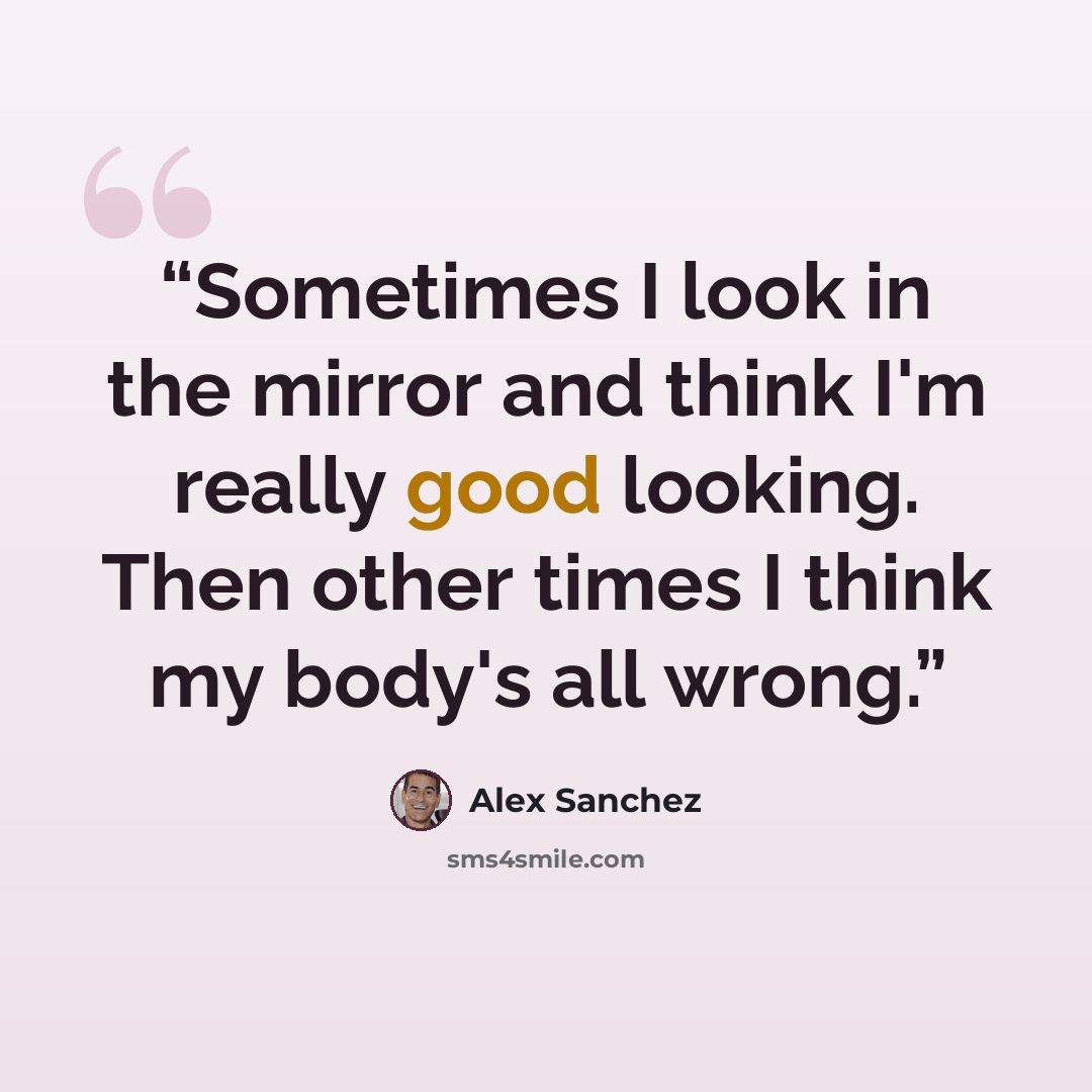 “Sometimes I look in the mirror and think I'm really good looking. Then other times I think my body's all wrong.” quote by Alex Sanchez